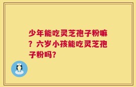 少年能吃灵芝孢子粉嘛？六岁小孩能吃灵芝孢子粉吗？