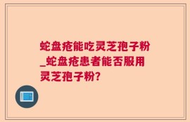 蛇盘疮能吃灵芝孢子粉_蛇盘疮患者能否服用灵芝孢子粉？