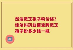 然洁灵芝孢子粉价格？佳尔科药业菌宝牌灵芝孢子粉多少钱一瓶