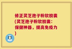 修正灵芝孢子粉软胶囊(灵芝孢子粉软胶囊：保健神器，提高免疫力)