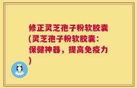 修正灵芝孢子粉软胶囊(灵芝孢子粉软胶囊：保健神器，提高免疫力)