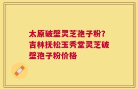 太原破壁灵芝孢子粉？吉林抚松玉秀堂灵芝破壁孢子粉价格