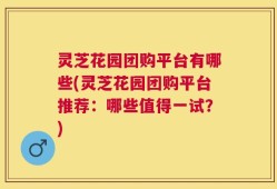 灵芝花园团购平台有哪些(灵芝花园团购平台推荐：哪些值得一试？)