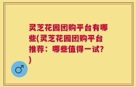 灵芝花园团购平台有哪些(灵芝花园团购平台推荐：哪些值得一试？)