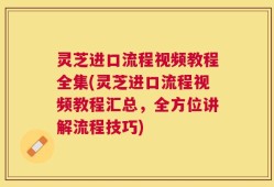 灵芝进口流程视频教程全集(灵芝进口流程视频教程汇总，全方位讲解流程技巧)