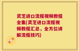 灵芝进口流程视频教程全集(灵芝进口流程视频教程汇总，全方位讲解流程技巧)