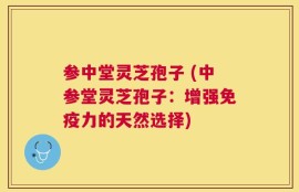 参中堂灵芝孢子 (中参堂灵芝孢子：增强免疫力的天然选择)