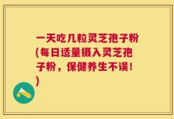 一天吃几粒灵芝孢子粉(每日适量摄入灵芝孢子粉，保健养生不误！)