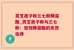 灵芝孢子粉三七粉降尿酸_灵芝孢子粉与三七粉：双效降尿酸的天然选择