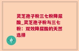 灵芝孢子粉三七粉降尿酸_灵芝孢子粉与三七粉：双效降尿酸的天然选择