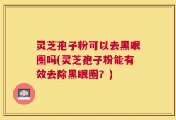 灵芝孢子粉可以去黑眼圈吗(灵芝孢子粉能有效去除黑眼圈？)