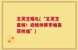 王灵芝婚礼(“王灵芝喜嫁！迎嫁伴郎李楠喜获祝福”)