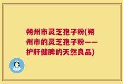 朔州市灵芝孢子粉(朔州市的灵芝孢子粉——护肝健脾的天然良品)