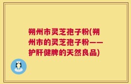 朔州市灵芝孢子粉(朔州市的灵芝孢子粉——护肝健脾的天然良品)