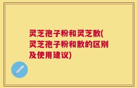 灵芝孢子粉和灵芝散(灵芝孢子粉和散的区别及使用建议)