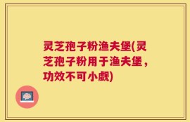 灵芝孢子粉渔夫堡(灵芝孢子粉用于渔夫堡，功效不可小觑)