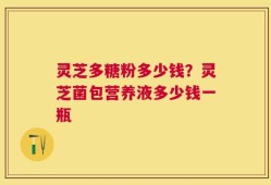 灵芝多糖粉多少钱？灵芝菌包营养液多少钱一瓶