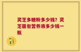灵芝多糖粉多少钱？灵芝菌包营养液多少钱一瓶