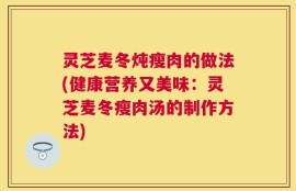灵芝麦冬炖瘦肉的做法(健康营养又美味：灵芝麦冬瘦肉汤的制作方法)