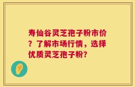 寿仙谷灵芝孢子粉市价？了解市场行情，选择优质灵芝孢子粉？