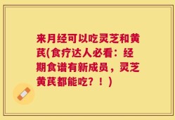 来月经可以吃灵芝和黄芪(食疗达人必看：经期食谱有新成员，灵芝黄芪都能吃？！)