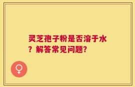 灵芝孢子粉是否溶于水？解答常见问题？