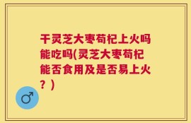 干灵芝大枣苟杞上火吗能吃吗(灵芝大枣苟杞能否食用及是否易上火？)