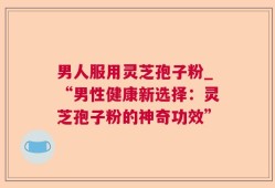 男人服用灵芝孢子粉_“男性健康新选择：灵芝孢子粉的神奇功效”