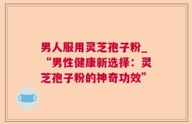 男人服用灵芝孢子粉_“男性健康新选择：灵芝孢子粉的神奇功效”