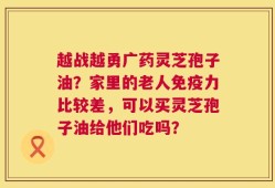 越战越勇广药灵芝孢子油？家里的老人免疫力比较差，可以买灵芝孢子油给他们吃吗？