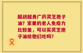越战越勇广药灵芝孢子油？家里的老人免疫力比较差，可以买灵芝孢子油给他们吃吗？