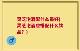 灵芝泡酒配什么最好(灵芝泡酒应搭配什么饮品？)