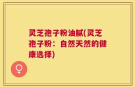 灵芝孢子粉油腻(灵芝孢子粉：自然天然的健康选择)