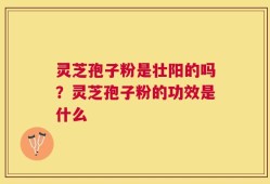 灵芝孢子粉是壮阳的吗？灵芝孢子粉的功效是什么