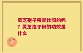灵芝孢子粉是壮阳的吗？灵芝孢子粉的功效是什么