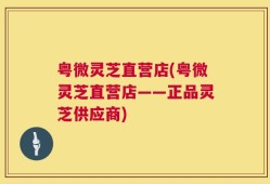 粤微灵芝直营店(粤微灵芝直营店——正品灵芝供应商)