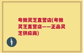 粤微灵芝直营店(粤微灵芝直营店——正品灵芝供应商)