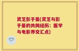 灵芝彭于晏(灵芝与彭于晏的共同经历：医学与电影界交汇点)