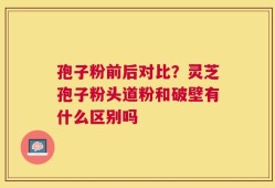孢子粉前后对比？灵芝孢子粉头道粉和破壁有什么区别吗