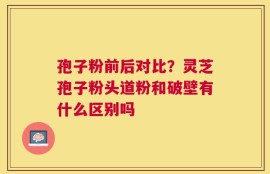 孢子粉前后对比？灵芝孢子粉头道粉和破壁有什么区别吗