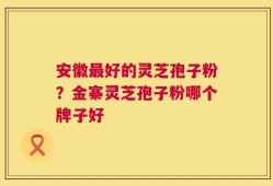 安徽最好的灵芝孢子粉？金寨灵芝孢子粉哪个牌子好