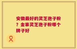 安徽最好的灵芝孢子粉？金寨灵芝孢子粉哪个牌子好