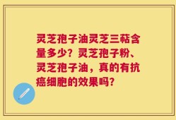 灵芝孢子油灵芝三萜含量多少？灵芝孢子粉、灵芝孢子油，真的有抗癌细胞的效果吗？