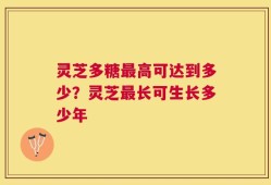 灵芝多糖最高可达到多少？灵芝最长可生长多少年