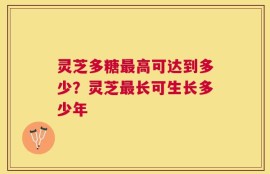 灵芝多糖最高可达到多少？灵芝最长可生长多少年
