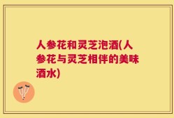 人参花和灵芝泡酒(人参花与灵芝相伴的美味酒水)