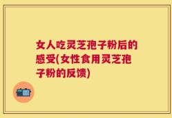 女人吃灵芝孢子粉后的感受(女性食用灵芝孢子粉的反馈)
