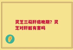 灵芝三萜肝癌晚期？灵芝对肝脏有害吗