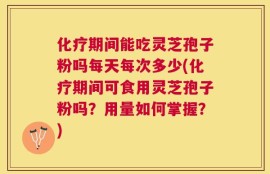 化疗期间能吃灵芝孢子粉吗每天每次多少(化疗期间可食用灵芝孢子粉吗？用量如何掌握？)