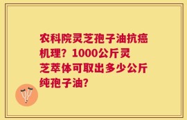 农科院灵芝孢子油抗癌机理？1000公斤灵芝萃体可取出多少公斤纯孢子油？